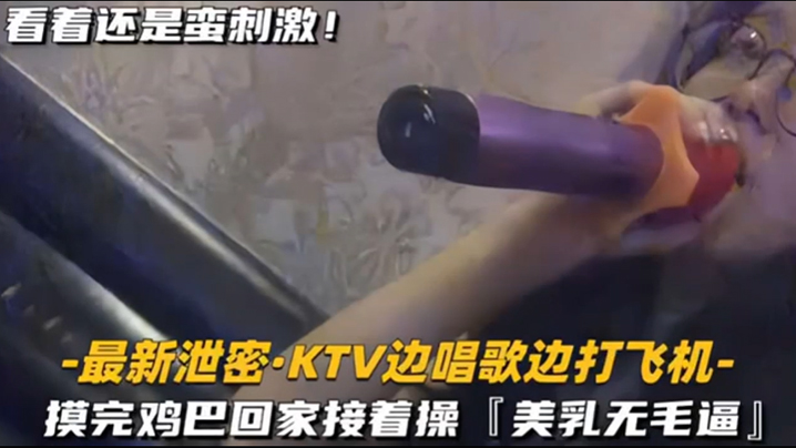 KTV精选乳无毛逼KTV边唱歌的便打飞机就地干炮后还不过瘾回家后继续艹逼主打一个尽性