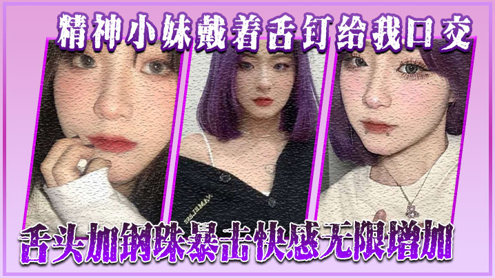 精神小妹戴着舌钉给我口交舌头加的钢珠暴击快感无限增加